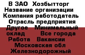 В ЗАО "Хозбытторг › Название организации ­ Компания-работодатель › Отрасль предприятия ­ Другое › Минимальный оклад ­ 1 - Все города Работа » Вакансии   . Московская обл.,Железнодорожный г.